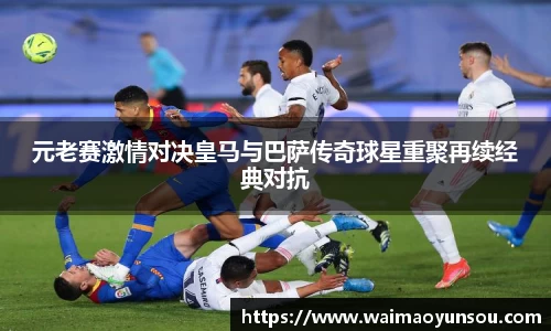 元老赛激情对决皇马与巴萨传奇球星重聚再续经典对抗